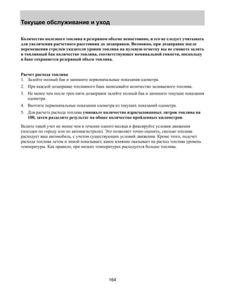 Текущее обслуживание и уход 
Количество полезного топлива в резервном объеме непостоянно, и его не следует учитывать 
для увеличения расчетного расстояния до дозаправки. Возможно, при дозаправке после 
перемещения стрелки указателя уровня топлива на нулевую отметку вы не сможете залить 
в топливный бак количество топлива, соответствующее номинальной емкости, поскольку 
в баке сохраняется резервный объем топлива. 
Расчет расхода топлива 
1. Залейте полный бак и запишите первоначальные показания одометра. 
2. При каждой дозаправке топливного бака записывайте количество заливаемого топлива. 
3. Не менее чем после трех-пяти дозаправок залейте полный бак и запишите текущие показания 
164 
одометра. 
4. Вычтите первоначальные показания одометра из текущих показаний одометра. 
5. Для расчета расхода топлива умножьте количество израсходованных литров топлива на 
100, затем разделите результат на общее количество пройденных километров. 
Ведите такой учет не менее чем в течение одного месяца и фиксируйте условия движения 
(поездки по городу или по автомагистрали). Это позволяет точно оценить, сколько топлива 
расходует ваш автомобиль, с учетом существующих условий движения. Кроме этого, подсчет 
расхода топлива летом и зимой показывает, какое влияние оказывает на расход топлива уровень 
температуры. Как правило, при низких температурах расходуется больше топлива. 
 