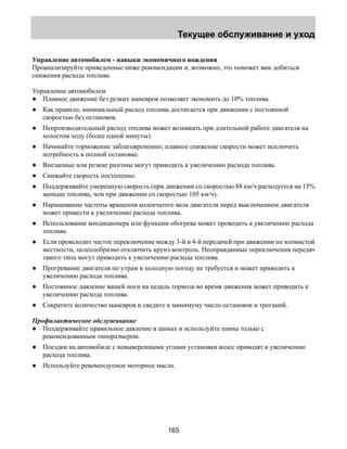 Текущее обслуживание и уход 
Управление автомобилем - навыки экономичного вождения 
Проанализируйте приведенные ниже рекомендации и, возможно, это поможет вам добиться 
снижения расхода топлива. 
Управление автомобилем 
● Плавное движение без резких маневров позволяет экономить до 10% топлива. 
● Как правило, минимальный расход топлива достигается при движении с постоянной 
165 
скоростью без остановок. 
● Непроизводительный расход топлива может возникать при длительной работе двигателя на 
холостом ходу (более одной минуты). 
● Начинайте торможение заблаговременно; плавное снижение скорости может исключить 
потребность в полной остановке. 
● Внезапные или резкие разгоны могут приводить к увеличению расхода топлива. 
● Снижайте скорость постепенно. 
● Поддерживайте умеренную скорость (при движении со скоростью 88 км/ч расходуется на 15% 
меньше топлива, чем при движении со скоростью 105 км/ч). 
● Наращивание частоты вращения коленчатого вала двигателя перед выключением двигателя 
может привести к увеличению расхода топлива. 
● Использование кондиционера или функции обогрева может проводить к увеличению расхода 
топлива. 
● Если происходит частое переключение между 3-й и 4-й передачей при движении по холмистой 
местности, целесообразно отключить круиз-контроль. Неоправданные переключения передач 
такого типа могут приводить к увеличению расхода топлива. 
● Прогревание двигателя по утрам в холодную погоду не требуется и может приводить к 
увеличению расхода топлива. 
● Постоянное давление вашей ноги на педаль тормоза во время движения может приводить к 
увеличению расхода топлива. 
● Сократите количество маневров и сведите к минимуму число остановок и троганий. 
Профилактическое обслуживание 
● Поддерживайте правильное давление в шинах и используйте шины только с 
рекомендованным типоразмером. 
● Поездки на автомобиле с невыверенными углами установки колес приводят к увеличению 
расхода топлива. 
● Используйте рекомендуемое моторное масло. 
 
