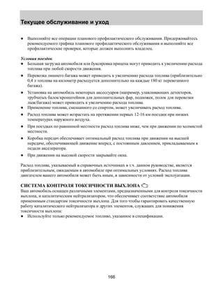 Текущее обслуживание и уход 
● Выполняйте все операции планового профилактического обслуживания. Придерживайтесь 
рекомендуемого графика планового профилактического обслуживания и выполняйте все 
профилактические проверки, которые должен выполнять владелец. 
Условия поездок 
● Большая загрузка автомобиля или буксировка прицепа могут приводить к увеличению расхода 
166 
топлива при любой скорости движения. 
● Перевозка лишнего багажа может приводить к увеличению расхода топлива (приблизительно 
0,4 л топлива на километр расходуется дополнительно на каждые 180 кг перевозимого 
багажа). 
● Установка на автомобиль некоторых аксессуаров (например, улавливающих детекторов, 
трубчатых балок/кронштейнов для дополнительных фар, подножек, полок для перевозки 
лыж/багажа) может приводить к увеличению расхода топлива. 
● Применение топлива, смешанного со спиртом, может увеличивать расход топлива. 
● Расход топлива может возрастать на протяжении первых 12-16 км поездки при низких 
температурах наружного воздуха. 
● При поездках по равнинной местности расход топлива ниже, чем при движении по холмистой 
местности. 
● Коробка передач обеспечивает оптимальный расход топлива при движении на высшей 
передаче, обеспечивающей движение вперед, с постоянным давлением, прикладываемым к 
педали акселератора. 
● При движении на высокой скорости закрывайте окна. 
Расход топлива, указываемый в справочных источниках в т.ч. данном руководстве, является 
приблизительным, ожидаемым в автомобиле при оптимальных условиях. Расход топлива 
двигателем вашего автомобиля может быть иным, в зависимости от условий эксплуатации. 
СИСТЕМА КОНТРОЛЯ ТОКСИЧНОСТИ ВЫХЛОПА 
Ваш автомобиль оснащен различными элементами, предназначенными для контроля токсичности 
выхлопа, и каталитическим нейтрализатором, что обеспечивает соответствие автомобиля 
применимым стандартам токсичности выхлопа. Для того чтобы гарантировать качественную 
работу каталитического нейтрализатора и других элементов, служащих для понижения 
токсичности выхлопа: 
● Используйте только рекомендуемое топливо, указанное в спецификации. 
 
