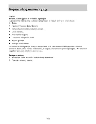 Текущее обслуживание и уход 
Лампы 
Замена ламп наружных световых приборов 
Периодически проверяйте состояние следующих световых приборов автомобиля: 
● Фары. 
● Противотуманные фары/фонари. 
● Верхний дополнительный стоп-сигнал. 
● Стоп-сигналы. 
● Указатели поворота. 
● Подсветка номерного знака. 
● Задние фонари. 
● Фонари заднего хода. 
Не снимайте неисправную лампу с автомобиля, если у вас нет возможности немедленно ее 
заменить. Если лампа снята и не заменена, в патрон лампы может проникнуть грязь. Это повлияет 
на работу световых приборов автомобиля. 
Замена ламп фар 
1. Убедитесь в том, что переключатель фар выключен. 
2. Откройте крышку капота. 
168 
 