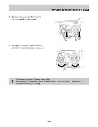 Текущее обслуживание и уход 
169 
3. Нажмите на фиксатор. Расстыкуйте 
электрический разъем лампы. 
4. Выверните лампу(ы) против часовой 
стрелки и установите новую лампу(ы). 
Лампы (ксеноновые) ближнего света фар 
Не заменяйте ксеноновые лампы ближнего света самостоятельно. Обратитесь к 
обслуживающему вас дилеру. 
 