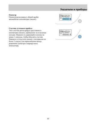 Указатели и приборы 
17 
Одометр 
Одометр регистрирует общий пробег 
автомобиля в километрах (милях). 
Счетчик суточного пробега 
Этот счетчик регистрирует расстояние в 
километрах (милях), пройденное за отдельные 
поездки. Нажмите и удерживайте кнопку не 
менее 1 секунды, чтобы обнулить счетчик. 
Нажмите и отпустите кнопку с интервалом не 
более 3 секунд для переключения между 
режимами одометра и маршрутного 
компьютера. 
 