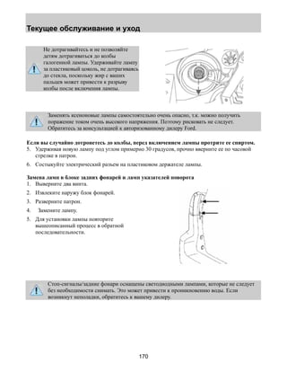 Текущее обслуживание и уход 
170 
Не дотрагивайтесь и не позволяйте 
детям дотрагиваться до колбы 
галогенной лампы. Удерживайте лампу 
за пластиковый цоколь, не дотрагиваясь 
до стекла, поскольку жир с ваших 
пальцев может привести к разрыву 
колбы после включения лампы. 
Заменять ксеноновые лампы самостоятельно очень опасно, т.к. можно получить 
поражение током очень высокого напряжения. Поэтому рисковать не следует. 
Обратитесь за консультацией к авторизованному дилеру Ford. 
Если вы случайно дотронетесь до колбы, перед включением лампы протрите ее спиртом. 
5. Удерживая новую лампу под углом примерно 30 градусов, прочно вверните ее по часовой 
стрелке в патрон. 
6. Состыкуйте электрический разъем на пластиковом держателе лампы. 
Замена ламп в блоке задних фонарей и ламп указателей поворота 
1. Выверните два винта. 
2. Извлеките наружу блок фонарей. 
3. Разверните патрон. 
4. Замените лампу. 
5. Для установки лампы повторите 
вышеописанный процесс в обратной 
последовательности. 
Стоп-сигналы/задние фонари оснащены светодиодными лампами, которые не следует 
без необходимости снимать. Это может привести к проникновению воды. Если 
возникнут неполадки, обратитесь к вашему дилеру. 
 