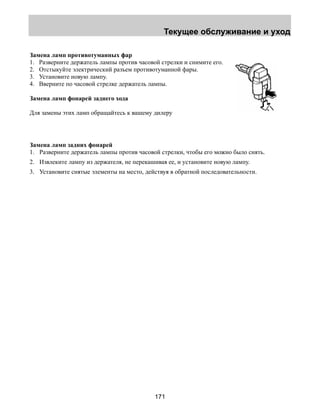 Текущее обслуживание и уход 
Замена ламп противотуманных фар 
1. Разверните держатель лампы против часовой стрелки и снимите его. 
2. Отстыкуйте электрический разъем противотуманной фары. 
3. Установите новую лампу. 
4. Вверните по часовой стрелке держатель лампы. 
Замена ламп фонарей заднего хода 
Для замены этих ламп обращайтесь к вашему дилеру 
Замена ламп задних фонарей 
1. Разверните держатель лампы против часовой стрелки, чтобы его можно было снять. 
2. Извлеките лампу из держателя, не перекашивая ее, и установите новую лампу. 
3. Установите снятые элементы на место, действуя в обратной последовательности. 
171 
 