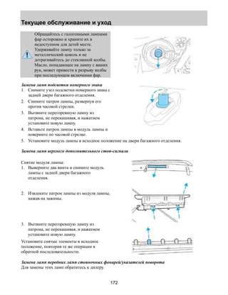 Текущее обслуживание и уход 
172 
Обращайтесь с галогенными лампами 
фар осторожно и храните их в 
недоступном для детей месте. 
Удерживайте лампу только за 
металлический цоколь и не 
дотрагивайтесь до стеклянной колбы. 
Масло, попадающее на лампу с ваших 
рук, может привести к разрыву колбы 
при последующем включении фар. 
Замена ламп подсветки номерного знака 
1. Снимите узел подсветки номерного знака с 
задней двери багажного отделения. 
2. Снимите патрон лампы, развернув его 
против часовой стрелки. 
3. Вытяните перегоревшую лампу из 
патрона, не перекашивая, и нажатием 
установите новую лампу. 
4. Вставьте патрон лампы в модуль лампы и 
поверните по часовой стрелке. 
5. Установите модуль лампы в исходное положение на двери багажного отделения. 
Замена ламп верхнего дополнительного стоп-сигнала 
Снятие модуля лампы: 
1. Выверните два винта и снимите модуль 
лампы с задней двери багажного 
отделения. 
2. Извлеките патрон лампы из модуля лампы, 
нажав на зажимы. 
3. Вытяните перегоревшую лампу из 
патрона, не перекашивая, и нажатием 
установите новую лампу. 
Установите снятые элементы в исходное 
положение, повторив те же операции в 
обратной последовательности. 
Замена ламп передних ламп стояночных фонарей/указателей поворота 
Для замены этих ламп обратитесь к дилеру. 
 