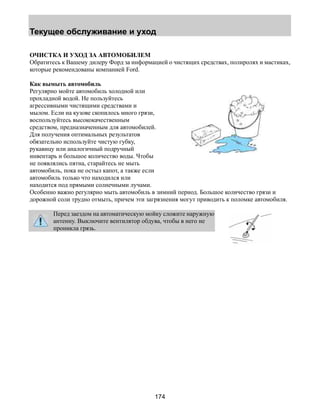 Текущее обслуживание и уход 
ОЧИСТКА И УХОД ЗА АВТОМОБИЛЕМ 
Обратитесь к Вашему дилеру Форд за информацией о чистящих средствах, полиролях и мастиках, 
которые рекомендованы компанией Ford. 
Как вымыть автомобиль 
Регулярно мойте автомобиль холодной или 
прохладной водой. Не пользуйтесь 
агрессивными чистящими средствами и 
мылом. Если на кузове скопилось много грязи, 
воспользуйтесь высококачественным 
средством, предназначенным для автомобилей. 
Для получения оптимальных результатов 
обязательно используйте чистую губку, 
рукавицу или аналогичный подручный 
инвентарь и большое количество воды. Чтобы 
не появлялись пятна, старайтесь не мыть 
автомобиль, пока не остыл капот, а также если 
автомобиль только что находился или 
находится под прямыми солнечными лучами. 
Особенно важно регулярно мыть автомобиль в зимний период. Большое количество грязи и 
дорожной соли трудно отмыть, причем эти загрязнения могут приводить к поломке автомобиля. 
Перед заездом на автоматическую мойку сложите наружную 
антенну. Выключите вентилятор обдува, чтобы в него не 
проникла грязь. 
174 
 