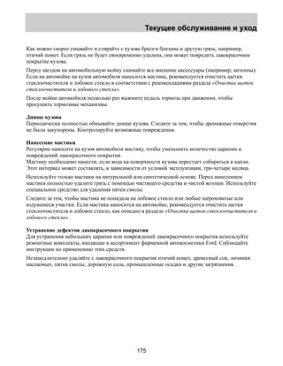 Текущее обслуживание и уход 
Как можно скорее смывайте и стирайте с кузова брызги бензина и другую грязь, например, 
птичий помет. Если грязь не будет своевременно удалена, она может повредить лакокрасочное 
покрытие кузова. 
Перед заездом на автомобильную мойку снимайте все внешние аксессуары (например, антенны). 
Если на автомойке на кузов автомобиля наносится мастика, рекомендуется очистить щетки 
стеклоочистителя и лобовое стекло в соответствии с рекомендациями раздела «Очистка щеток 
стеклоочистителя и лобового стекла». 
После мойки автомобиля несколько раз выжмите педаль тормоза при движении, чтобы 
просушить тормозные механизмы. 
Днище кузова 
Периодически полностью обмывайте днище кузова. Следите за тем, чтобы дренажные отверстия 
не были закупорены. Контролируйте возможные повреждения. 
Нанесение мастики 
Регулярно наносите на кузов автомобиля мастику, чтобы уменьшить количество царапин и 
повреждений лакокрасочного покрытия. 
Мастику необходимо нанести, если вода на поверхности кузова перестает собираться в капли. 
Этот интервал может составлять, в зависимости от условий эксплуатации, три-четыре месяца. 
Используйте только мастики на натуральной или синтетической основе. Перед нанесением 
мастики полностью удалите грязь с помощью чистящего средства и чистой ветоши. Используйте 
специальное средство для удаления пятен смолы. 
Следите за тем, чтобы мастика не попадала на лобовое стекло или любые шероховатые или 
вздувшиеся участки. Если мастика наносится на автомойке, рекомендуется очистить щетки 
стеклоочистителя и лобовое стекло, как описано в разделе «Очистка щеток стеклоочистителя и 
лобового стекла». 
Устранение дефектов лакокрасочного покрытия 
Для устранения небольших царапин или повреждений лакокрасочного покрытия используйте 
ремонтные комплекты, входящие в ассортимент фирменной автокосметики Ford. Соблюдайте 
инструкции по применению этих средств. 
Незамедлительно удаляйте с лакокрасочного покрытия птичий помет, древесный сок, личинки 
насекомых, пятна смолы, дорожную соль, промышленные осадки и другие загрязнения. 
175 
 