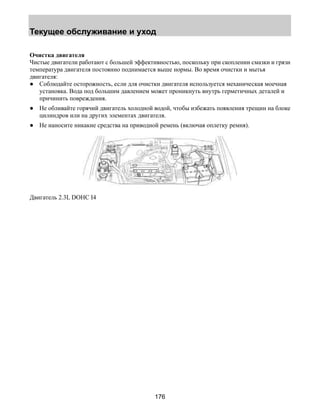 Текущее обслуживание и уход 
Очистка двигателя 
Чистые двигатели работают с большей эффективностью, поскольку при скоплении смазки и грязи 
температура двигателя постоянно поднимается выше нормы. Во время очистки и мытья 
двигателя: 
● Соблюдайте осторожность, если для очистки двигателя используется механическая моечная 
установка. Вода под большим давлением может проникнуть внутрь герметичных деталей и 
причинить повреждения. 
● Не обливайте горячий двигатель холодной водой, чтобы избежать появления трещин на блоке 
цилиндров или на других элементах двигателя. 
● Не наносите никакие средства на приводной ремень (включая оплетку ремня). 
176 
Двигатель 2.3L DOHC I4 
 