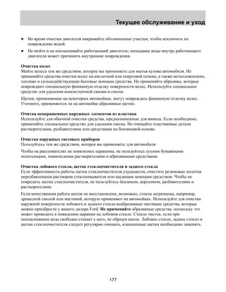 Текущее обслуживание и уход 
● Во время очистки двигателя накрывайте обозначенные участки, чтобы исключить их 
177 
повреждение водой. 
● Не мойте и не ополаскивайте работающий двигатель; попадание воды внутрь работающего 
двигателя может причинить внутренние повреждения. 
Очистка колес 
Мойте колеса тем же средством, которое вы применяете для мытья кузова автомобиля. Не 
применяйте средства очистки колес на кислотной или спиртовой основе, а также металловолокно, 
топливо и сильнодействующие бытовые моющие средства. Не применяйте абразивы, которые 
повреждают специальную финишную отделку поверхности колес. Используйте специальное 
средство для удаления консистентной смазки и смолы. 
Щетки, применяемые на некоторых автомойках, могут повреждать финишную отделку колес. 
Уточните, применяются ли на автомойке абразивные щетки. 
Очитка неокрашенных наружных элементов из пластика 
Используйте для обычной очистки средства, предназначенные для винила. Если необходимо, 
применяйте специальное средство для удаления смолы. Не очищайте пластиковые детали 
растворителями, разбавителями или средствами на бензиновой основе. 
Очистка наружных световых приборов 
Пользуйтесь тем же средством, которое вы применяете для автомобиля 
Чтобы на рассеивателях не появлялись царапины, не пользуйтесь сухими бумажными 
полотенцами, химическими растворителями и абразивными средствами. 
Очистка лобового стекла, щеток стеклоочистителя и заднего стекла 
Если эффективность работы щеток стеклоочистителя ухудшается, очистите резиновые полотна 
неразбавленным раствором стеклоомывателя или щадящим моющим средством. Чтобы не 
повредить щетки стеклоочистителя, не пользуйтесь бензином, керосином, разбавителями и 
растворителями. 
Если качественная работа щеток не восстановлена, возможно, стекла загрязнены, например, 
древесной смолой или мастикой, которую применяют на автомойках. Используйте для очистки 
наружной поверхности лобового и заднего стекла неабразивные чистящие средства, которые 
можно приобрести у вашего дилера Ford. Не применяйте абразивные средства, поскольку это 
может приводить к появлению царапин на лобовом стекле. Стекло чистое, если при 
ополаскивании вода свободно стекает с него, не образуя капли. Лобовое стекло, заднее стекло и 
щетки стеклоочистителя следует регулярно очищать, изношенные щетки необходимо заменять. 
 