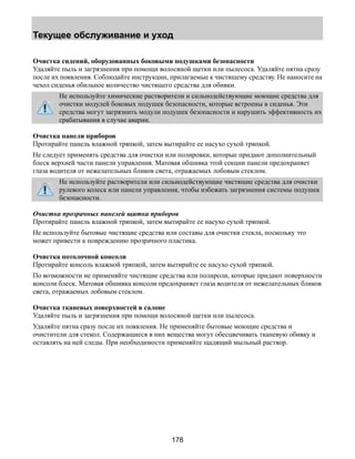 Текущее обслуживание и уход 
Очистка сидений, оборудованных боковыми подушками безопасности 
Удаляйте пыль и загрязнения при помощи волосяной щетки или пылесоса. Удаляйте пятна сразу 
после их появления. Соблюдайте инструкции, прилагаемые к чистящему средству. Не наносите на 
чехол сиденья обильное количество чистящего средства для обивки. 
Не используйте химические растворители и сильнодействующие моющие средства для 
очистки модулей боковых подушек безопасности, которые встроены в сиденья. Эти 
средства могут загрязнить модули подушек безопасности и нарушить эффективность их 
срабатывания в случае аварии. 
Очистка панели приборов 
Протирайте панель влажной тряпкой, затем вытирайте ее насухо сухой тряпкой. 
Не следует применять средства для очистки или полировки, которые придают дополнительный 
блеск верхней части панели управления. Матовая обшивка этой секции панели предохраняет 
глаза водителя от нежелательных бликов света, отражаемых лобовым стеклом. 
Не используйте растворители или сильнодействующие чистящие средства для очистки 
рулевого колеса или панели управления, чтобы избежать загрязнения системы подушек 
безопасности. 
Очистка прозрачных панелей щитка приборов 
Протирайте панель влажной тряпкой, затем вытирайте ее насухо сухой тряпкой. 
Не используйте бытовые чистящие средства или составы для очистки стекла, поскольку это 
может привести к повреждению прозрачного пластика. 
Очистка потолочной консоли 
Протирайте консоль влажной тряпкой, затем вытирайте ее насухо сухой тряпкой. 
По возможности не применяйте чистящие средства или полироли, которые придают поверхности 
консоли блеск. Матовая обшивка консоли предохраняет глаза водителя от нежелательных бликов 
света, отражаемых лобовым стеклом. 
Очистка тканевых поверхностей в салоне 
Удаляйте пыль и загрязнения при помощи волосяной щетки или пылесоса. 
Удаляйте пятна сразу после их появления. Не применяйте бытовые моющие средства и 
очистители для стекол. Содержащиеся в них вещества могут обесцвечивать тканевую обивку и 
оставлять на ней следы. При необходимости применяйте щадящий мыльный раствор. 
178 
 