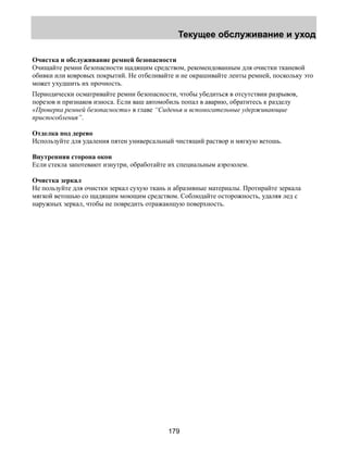 Текущее обслуживание и уход 
Очистка и обслуживание ремней безопасности 
Очищайте ремни безопасности щадящим средством, рекомендованным для очистки тканевой 
обивки или ковровых покрытий. Не отбеливайте и не окрашивайте ленты ремней, поскольку это 
может ухудшить их прочность. 
Периодически осматривайте ремни безопасности, чтобы убедиться в отсутствии разрывов, 
порезов и признаков износа. Если ваш автомобиль попал в аварию, обратитесь к разделу 
«Проверка ремней безопасности» в главе “Сиденья и вспомогательные удерживающие 
приспособления”. 
Отделка под дерево 
Используйте для удаления пятен универсальный чистящий раствор и мягкую ветошь. 
Внутренняя сторона окон 
Если стекла запотевают изнутри, обработайте их специальным аэрозолем. 
Очистка зеркал 
Не пользуйте для очистки зеркал сухую ткань и абразивные материалы. Протирайте зеркала 
мягкой ветошью со щадящим моющим средством. Соблюдайте осторожность, удаляя лед с 
наружных зеркал, чтобы не повредить отражающую поверхность. 
179 
 