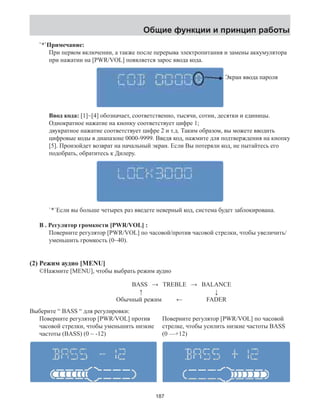 Общие функции и принцип работы 
`*`Примечание: 
При первом включении, а также после перерыва электропитания и замены аккумулятора 
при нажатии на [PWR/VOL] появляется зарос ввода кода. 
Ввод кода: [1]~[4] обозначает, соответственно, тысячи, сотни, десятки и единицы. 
Однократное нажатие на кнопку соответствует цифре 1; 
двукратное нажатие соответствует цифре 2 и т.д. Таким образом, вы можете вводить 
цифровые коды в диапазоне 0000-9999. Введя код, нажмите для подтверждения на кнопку 
[5]. Произойдет возврат на начальный экран. Если Вы потеряли код, не пытайтесь его 
подобрать, обратитесь к Дилеру. 
`*`Если вы больше четырех раз введете неверный код, система будет заблокирована. 
B . Регулятор громкости [PWR/VOL] : 
Поверните регулятор [PWR/VOL] по часовой/против часовой стрелки, чтобы увеличить/ 
уменьшить громкость (0~40). 
(2) Режим аудио [MENU] 
©Нажмите [MENU], чтобы выбрать режим аудио 
Экран ввода пароля 
BASS → TREBLE → BALANCE 
↑ ↓ 
Обычный режим ← FADER 
Выберите “ BASS “ для регулировки: 
Поверните регулятор [PWR/VOL] против 
часовой стрелки, чтобы уменьшить низкие 
частоты (BASS) (0 ~ -12) 
Поверните регулятор [PWR/VOL] по часовой 
стрелке, чтобы усилить низкие частоты BASS 
(0 —+12) 
187 
 