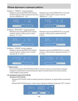 Общие функции и принцип работы 
Выберите “ TREBLE” для регулировки: 
Поверните регулятор [PWR/VOL] против 
часовой стрелки, чтобы уменьшить высокие 
частоты (TREBLE) (0 —12) 
Поверните регулятор [PWR/VOL] по часовой 
стрелке, чтобы усилить низкие частоты 
TREBLE (0 —+12) 
Выберите “ BALANCE “ для регулировки: 
Поверните регулятор [PWR/VOL] против 
часовой стрелки, чтобы усилить левый 
канал (L : 0 ~ L15 ) 
Поверните регулятор [PWR/VOL] по часовой 
стрелке, чтобы усилить правый канал (R : 
0~R15) 
Выберите “ FADER” для регулировки: 
Поверните регулятор [PWR/VOL] против 
часовой стрелки, чтобы усилить задний 
динамик (R : 0 ~ R15 ) 
Поверните регулятор [PWR/VOL] по часовой 
стрелке, чтобы усилить передний динамик ( F : 
0 ~ F15 ) 
`*`Примечание: 
Если в аудио-режиме (BAS/TRE/BAL/FAD) в течение 5 секунд не выполняются никакие 
операции, возобновляется обычный режим экрана. Еще раз нажмите на кнопку [menu], 
чтобы выбрать аудио-режим. 
(3) Attention/Loud [ATT/LOUD] 
Attention [ATT/LOUD] : 
Нажмите [ATT/LOUD], чтобы мгновенно уменьшить Громкость; на экране появится индикатор 
“ATT” 
Нажмите [ATT/LOUD] еще раз, чтобы отменить функцию Attention; индикатор “ATT” погаснет. 
188 
 