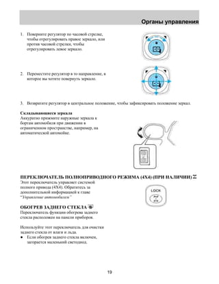 Органы управления 
19 
1. Поверните регулятор по часовой стрелке, 
чтобы отрегулировать правое зеркало, или 
против часовой стрелки, чтобы 
отрегулировать левое зеркало. 
2. Переместите регулятор в то направление, в 
которое вы хотите повернуть зеркало. 
3. Возвратите регулятор в центральное положение, чтобы зафиксировать положение зеркал. 
Складывающиеся зеркала 
Аккуратно прижмите наружные зеркала к 
бортам автомобиля при движении в 
ограниченном пространстве, например, на 
автоматической автомойке. 
ПЕРЕКЛЮЧАТЕЛЬ ПОЛНОПРИВОДНОГО РЕЖИМА (4X4) (ПРИ НАЛИЧИИ) 
Этот переключатель управляет системой 
полного привода (4X4). Обратитесь за 
дополнительной информацией к главе 
“Управление автомобилем” 
ОБОГРЕВ ЗАДНЕГО СТЕКЛА 
Переключатель функции обогрева заднего 
стекла расположен на панели приборов. 
Используйте этот переключатель для очистки 
заднего стекла от влаги и льда. 
● Если обогрев заднего стекла включен, 
загорается маленький светодиод. 
 