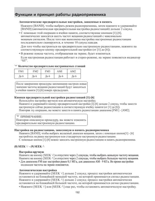 Функции и принцип работы радиоприемникa 
Автоматические предварительные настройки, заносимые в память 
Нажмите [BAND], чтобы выбрать режим радиоприемника, затем нажмите и удерживайте 
[BAND] (автоматическая предварительная настройка радиостанций) дольше 2 секунд. 
• С помощью этой операции в ячейки памяти, соответствующе кнопкам [1]-[6], 
автоматически заносятся шесть частот вещания радиостанций с максимально 
мощным сигналом. После того как выполнена настройка настроенные радиостанции 
последовательно сканируются, в течение 10 секунд каждая. 
Для того чтобы настроиться на предварительно настроенную радиостанцию, нажмите на 
соответствующую кнопку предварительной настройки (от [1] до [6]). 
• В режиме поиска частота, отображаемая на экране, будет изменяться. 
Если настроенная радиостанция работает в стерео-режиме, на экране появляется индикатор 
“ST”. 
`*` Количество предварительно настраиваемых станций 
FM1 FM2 FM3 AMI AM2 
До� 6 До� 6 До� 6 До� 6 До� 6 
После завершения процедуры запоминания настроек новые 
значения частоты вещания радиостанций будут заноситься 
в ячейки памяти [1]-[6] поверх предыдущих. 
Кнопки предварительной настройки радиостанций [1]-[6] 
Используйте настройку вручную или автоматическую настройку. 
Нажмите и удерживайте кнопку предварительной настройки [l]-[6] дольше 2 секунд, чтобы занести 
настроенную сейчас радиостанцию в соответствующую ячейку памяти (от [1] до [6]). 
Повторяя эту операцию, вы можете занести в память радиостанции диапазона [FM1] - [AM2]. 
`*` ПРИМЕЧАНИЕ: 
Повторив описанную процедуру, вы можете изменить 
предварительно настроенную радиостанцию. 
Настройка на радиостанцию, занесенную в память радиоприемника 
Нажмите [BAND], чтобы выбрать желаемый диапазон вещания, затем с помощью кнопок[1] - [6] 
настройтесь на ранее настроенную или стандартную настроенную радиостанцию. 
С помощью кнопок [1]-[6] можно заносить настроенную радиостанцию в память радиоприемника. 
(8) SEEK – (9) SEEK 
Настройка� �вручную� 
Нажмите� ɧан�� ккнопу [SEEK ] � иɨɨɨоптуɬɬɬɩɩɩɭɭɭ�сɬɬɬт�иɬɬɬт� е��чеезр�ɪɪɪɪɪ� 2 �сдекнуы�ɤɤɤɤɤɤɤɭɭɭɭɭɭɭɧɧɧɧɧɧɧɞɞɞɞɞɞɞ�, ч�ɬотɬɬɬɬɬɬɬɬɨɨɨɨɨɨɨɨɨ�б�� ы�выɜɜɜɜɜɜɜɜɜɜɜ�барть�ɪɪɪɪɪɪɪɪɪɪɪɚɚɚɚɚɚɚɚɚɚɚɬɬɬɬɬɬɬɬɬɬɬ� емнɦɦɦɦɦɦɦɦɦɦɦɦɦ�ɧɧɧɧɧɧɧɧɧɧɧɧɧь�шɭую�ɭɭɭɭɭɭɭɭɭɭɭɭ� ч�аɚɚɚɚɚɚɚɚɚɚɚɚɚɚɚс�отту�ɬɬɬɬɬɬɬɬɬɬɬɬɬɬɬɨɨɨɨɨɨɨɨɨɨɨɨɨɨɨɬɬɬɬɬɬɬɬɬɬɬɬɬɬɬ� ɜɜɜɜɜвеɜɜɜɜɜɜɜɜɜɜɜɜ�щɚɚɚɚɚанɚɚɚɚɚɚɚɚɚɚɚɚɧɧɧɧɧɧɧɧɧɧɧɧɧɧɧɧɧ�ия. 
Нажмите� ɧан�� ккнопу [SEEK ] � иɨɨɨоптуɬɬɬɩɩɩɭɭɭ�сɬɬɬт�иɬɬɬт� е��чеезр�ɪɪɪɪɪ� 2 �сдекнуы�ɤɤɤɤɤɤɤɭɭɭɭɭɭɭɧɧɧɧɧɧɧɞɞɞɞɞɞɞ�, ч�ɬотɬɬɬɬɬɬɬɬɨɨɨɨɨɨɨɨɨ�б�� ы�выɜɜɜɜɜɜɜɜɜɜɜ�барть�ɪɪɪɪɪɪɪɪɪɪɪɚɚɚɚɚɚɚɚɚɚɚɬɬɬɬɬɬɬɬɬɬɬ� б�ɨлоɨɨɨɨɨɨɨɨɨɨɨɨɥɥɥɥɥɥɥɥɥɥɥɥɥь�шɭую�ɭɭɭɭɭɭɭɭɭɭɭɭ� ч�аɚɚɚɚɚɚɚɚɚɚɚɚɚɚɚс�отту�ɬɬɬɬɬɬɬɬɬɬɬɬɬɬɬɨɨɨɨɨɨɨɨɨɨɨɨɨɨɨɬɬɬɬɬɬɬɬɬɬɬɬɬɬɬ� ɜɜвеɜɜɜɜɜɜɜɜɜɜɜɜɜɜɜ�щɚɚɚанɚɚɚɚɚɚɚɚɚɚɚɚɚɚɧɧɧɧɧɧɧɧɧɧɧɧɧɧɧɧɧ�ия. 
• �Дɥля��� ɞɞɞд�иɚɚɚаапɩɩɩɚɚɚ�зɨɨɨано�ɧɧɧ� FM �шɚɚɚɚɚаг�� ɧɧɧɧɧɧɧанɚɚɚɚɚɚɚ�сɬɬɬɬɬɬɬортɪɪɪɪɪɪɪɨɨɨɨɨɨɨ�йɤɤɤɤɤɤɤик�� ɪɪɪɪɪɪɪɪɪавенр�ɚɚɚɚɚɚɚɚɚɜɜɜɜɜɜɜɜɜ� 0�,1 �МГɰɰɰɰɰɰɰɰɰɰɰц��, ɞɞɞɞɞɞɞɞɞɞɞɞдля�ɞɥɥɥɥɥɥɥɥɥɥɥɥɥ�� ɞɞɞɞɞɞɞɞɞɞɞɞдɞɞɞ�иɚɚɚɚɚɚɚɚɚɚɚɚаапɚɚɚɩɩɩɩɩɩɩɩɩɩɩɩɩɩɩɚɚɚɚɚɚɚɚɚɚɚɚɚɚɚ�зɨɨɨɨɨɨɨɨɨɨɨɨано�ɨɨɨɧɧɧɧɧɧɧɧɧɧɧɧɧɧɧ� А�М� - 9 �КГɰɰɰɰɰɰɰɰɰɰɰɰɰɰɰɰɰц�ɰɰ�. В�о� ɜɜɜɜɜɜɜɜɜɜɜɜɜɜɜɜɜɜɜɜвемря�ɜɜɜɪɪɪɪɪɪɪɪɪɪɪɪɪɪɪɪɪɪɪɪɪɪɪ�ɦɦɦɦɦɦɦɦɦɦɦɦɦɦɦɦɦɦɦɦɦɦɦ�� ɧɧɧɧɧɧɧɧɧɧɧɧɧɧɧɧɧɧанɧɧɧɧɧɧɧɚɚɚɚɚɚɚɚɚɚɚɚɚɚɚɚɚɚɚɚɚɚɚɚɚ�сɬɬɬɬɬɬɬɬɬɬɬɬɬɬɬɬɬɬɬортɬɬɬɬɬɬɪɪɪɪɪɪɪɪɪɪɪɪɪɪɪɪɪɪɪɪɪɪɪɪɪɨɨɨɨɨɨɨɨɨɨɨɨɨɨɨɨɨɨɨɨɨɨɨɨɨ�йɤɤɤɤɤɤɤɤɤɤɤɤɤɤɤɤɤɤɤик�ɤɤɤɤɤɤ� 
идниакция� ч�ɚɚа�сɬɬотты�ɨɨɬɬ�� ɧан�ɧɧɧ� э�ɤɤɤакнрɤɤɤɪɪɪɪɪɪɚɚɚɚɚɚɧɧɧɧɧɧ� е�и�зɦеемнтяɦɦɦɦɦɦɦ�ɧɧɧɧɧɧɧɧ�ɬɬɬɬɬɬɬɬ�ся. 
Автоматическая настройка 
Нажмите и удерживайте [SEEK ] дольше 2 секунд; процесс настройки автоматически 
остановится на ближайшей меньшей частоте, на которой принимается сигнал радиостанции. 
Нажмите и удерживайте [SEEK ] дольше 2 секунд; процесс настройки автоматически 
остановится на ближайшей большей частоте, на которой принимается сигнал радиостанции. 
• Нажмите [SEEK ] или [SEEK ] еще раз, чтобы остановить автоматическую настройку. 
192 
 
