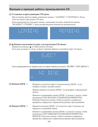 Функции и принцип работы проигрывателя CD 
(1) Установка и прослушивание CD-диска 
При установке диска на экране появляется надпись “ LOADING “ (“ЗАГРУЗКА”). После 
этого вы можете прослушать CD-диск. 
Когда проигрыватель считывает данные, записанные на диске, появляется надпись 
“READING” (“ЧТЕНИЕ”). Затем воспроизведение начинается автоматически. 
(2) Кнопка извлечения (служит для извлечения CD-диска) 
Нажмите на кнопку [ ], чтобы извлечь CD-диск. 
Если диск не вынут из лотка, он будет загружен обратно в аудиоблок через 10 секунд. 
Если в проигрыватель не загружен диск, на экране появляется надпись “NO DISC” (“НЕТ ДИСКА”). 
(3) Кнопка SEEK : Нажмите и отпустите через 2 секунды кнопку [SEEK ] для 
возврата к началу текущей записи. 
Дважды нажмите на кнопку [SEEK ] для возврата к предыдущей 
записи. 
Нажмите и удерживайте кнопку [SEEK ] дольше 2 секунд, чтобы 
включилась FAST REVERSE (УСКОРЕННАЯ ПРОКРУТКА 
НАЗАД). Отпустите кнопку, чтобы остановить ускоренную 
прокрутку и вернуться к нормальному режиму прослушивания. 
(4) Кнопка SEEK : Нажмите на кнопку [SEEK ] и отпустите через 2 секунды для 
перехода к следующей записи. 
Нажмите и удерживайте кнопку [SEEK ] дольше 2 секунд, чтобы 
включилась FAST FORWARD (УСКОРЕННАЯ ПРОКРУТКА 
ВПЕРЕД). Отпустите кнопку, чтобы остановить ускоренную 
прокрутку и вернуться к нормальному режиму прослушивания. 
194 
 