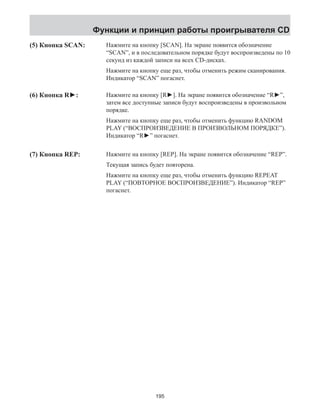 Функции и принцип работы проигрывателя CD 
(5) Кнопка SCAN: Нажмите на кнопку [SCAN]. На экране появится обозначение 
“SCAN”, и в последовательном порядке будут воспроизведены по 10 
секунд из каждой записи на всех CD-дисках. 
Нажмите на кнопку еще раз, чтобы отменить режим сканирования. 
Индикатор “SCAN” погаснет. 
(6) Кнопка R►: 
(7) Кнопка REP: 
Нажмите на кнопку [R►]. На экране появится обозначение “R►”, 
затем все доступные записи будут воспроизведены в произвольном 
порядке. 
Нажмите на кнопку еще раз, чтобы отменить функцию RANDOM 
PLAY (“ВОСПРОИЗВЕДЕНИЕ В ПРОИЗВОЛЬНОМ ПОРЯДКЕ”). 
Индикатор “R►” погаснет. 
Нажмите на кнопку [REP]. На экране появится обозначение “REP”. 
Текущая запись будет повторена. 
Нажмите на кнопку еще раз, чтобы отменить функцию REPEAT 
PLAY (“ПОВТОРНОЕ ВОСПРОИЗВЕДЕНИЕ”). Индикатор “REP” 
погаснет. 
195 
 