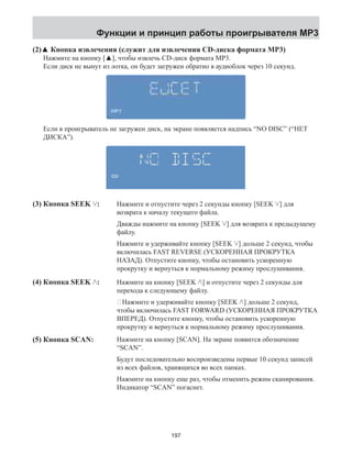 Функции и принцип работы проигрывателя MP3 
(2)▲ Кнопка извлечения (служит для извлечения CD-диска формата MP3) 
Нажмите на кнопку [▲], чтобы извлечь CD-диск формата MP3. 
Если диск не вынут из лотка, он будет загружен обратно в аудиоблок через 10 секунд. 
Если в проигрыватель не загружен диск, на экране появляется надпись “NO DISC” (“НЕТ 
ДИСКА”). 
(3) Кнопка SEEK : Нажмите и отпустите через 2 секунды кнопку [SEEK ] для 
возврата к началу текущего файла. 
Дважды нажмите на кнопку [SEEK ] для возврата к предыдущему 
файлу. 
Нажмите и удерживайте кнопку [SEEK ] дольше 2 секунд, чтобы 
включилась FAST REVERSE (УСКОРЕННАЯ ПРОКРУТКА 
НАЗАД). Отпустите кнопку, чтобы остановить ускоренную 
прокрутку и вернуться к нормальному режиму прослушивания. 
Нажмите на кнопку [SEEK ] и отпустите через 2 секунды для 
перехода к следующему файлу. 
Нажмите и удерживайте кнопку [SEEK ] дольше 2 секунд, 
чтобы включилась FAST FORWARD (УСКОРЕННАЯ ПРОКРУТКА 
ВПЕРЕД). Отпустите кнопку, чтобы остановить ускоренную 
прокрутку и вернуться к нормальному режиму прослушивания. 
Нажмите на кнопку [SCAN]. На экране появится обозначение 
“SCAN”. 
Будут последовательно воспроизведены первые 10 секунд записей 
из всех файлов, хранящихся во всех папках. 
Нажмите на кнопку еще раз, чтобы отменить режим сканирования. 
Индикатор “SCAN” погаснет. 
(4) Кнопка SEEK : 
(5) Кнопка SCAN: 
197 
 