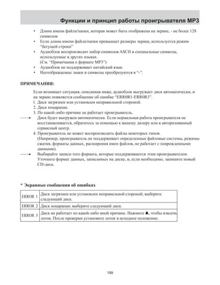Функции и принцип работы проигрывателя MP3 
Длина имени файла/папки, которая может быть отображена на экране, - не более 128 
символов 
Если длина имени файла/папки превышает размеры экрана, используется режим 
“бегущей строки” 
Аудиоблок воспроизводит набор символов ASCII и специальные символы, 
используемые в других языках. 
(См. “Примечания о формате MP3”) 
Аудиоблок не поддерживает китайский язык. 
Неотображаемые знаки и символы преобразуются в “-”. 
• 
• 
• 
•• 
ПРИМЕЧАНИЯ: 
Если возникает ситуация, описанная ниже, аудиоблок выгружает диск автоматически, и 
на экране появляется сообщение об ошибке “ERR0R1-ERR0R3”. 
l. Диск загрязнен или установлен неправильной стороной. 
2. Диск поцарапан. 
3. По какой-либо причине не работает проигрыватель. 
Диск будет выгружен автоматически. Если нормальная работа проигрывателя не 
восстанавливается, обратитесь за помощью к вашему дилеру или в авторизованный 
сервисный центр. 
4. Проигрыватель не может воспроизводить файлы некоторых типов. 
(Например, проигрыватель не поддерживает определенные файловые системы, режимы 
сжатия, форматы данных, расширения имен файлов, не работает с поврежденными 
данными). 
Выбирайте записи того формата, которые поддерживаются этим проигрывателем. 
Уточните формат данных, записанных на диске, и, если необходимо, запишите новый 
CD-диск. 
* Экранные сообщения об ошибках 
ERROR 1 Диск загрязнен или установлен неправильной стороной; выберите 
следующий диск. 
ERROR 2 Диск поцарапан; выберите следующий диск. 
ERROR 3 Диск не работает по какой-либо иной причине. Нажмите , чтобы извлечь 
лоток. После проверки установите лоток в исходное положение. 
199 
 