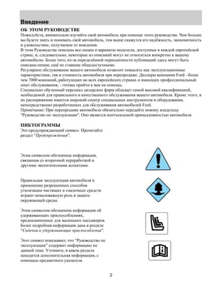 Введение 
ОБ ЭТОМ РУКОВОДСТВЕ 
Пожалуйста, внимательно изучайте свой автомобиль при помощи этого руководства. Чем больше 
вы будете знать и понимать свой автомобиль, тем выше скажутся его надёжность, экономичность 
и удовольствие, получаемое от вождения. 
В этом Руководстве описаны все опции и варианты моделели, доступные в каждой европейской 
стране, и, следовательно, некоторые из описаний могут не относиться конкретно к вашему 
автомобилю. Более того, из-за определённой периодичности публикаций здесь могут быть 
описаны опции, ещё не ставшие общедоступными. 
Регулярное обслуживание вашего автомобиля позволит повысить как эксплуатационные 
характеристики, так и стоимость автомобиля при перепродаже. Диллеры компании Ford - более 
чем 7000 компаний, работующих во всех европейских странах и имеющих профессиональный 
опыт обслуживания, - готовы прийти к вам на помощь. 
Специально обученный персонал дилерских фирм обладает самой высокой квалификацией, 
необходимой для правильного и качественного обслуживания вашего автомобиля. Кроме этого, в 
их распоряжении имеется широкий спектр специальных инструментов и оборудования, 
непосредственно разработанных для обслуживания автомобилей Ford. 
Примечание: При перепродаже автомобиля обязательно передайте новому владельцу 
"Руководство по эксплуатации". Оно является неотъемлемой принадлежностью автомобиля. 
ПИКТОГРАММЫ 
Это предупреждающий символ. Прочитайте 
раздел “Предупреждения”. 
2 
Этим символом обозначена информация, 
связанная со вторичной переработкой и 
другими экологическими аспектами. 
Правильная эксплуатация автомобиля и 
применение разрешенных способов 
утилизации чистящих и смазочных средств 
играют немаловажную роль в защите 
окружающей среды. 
Этим символом обозначена информация об 
удерживающих приспособлениях, 
предназначенных для маленьких пассажиров. 
Более подробная информация дана в разделе 
“Сиденья и удерживающие приспособления”. 
Этот символ показывает, что “Руководство по 
эксплуатации” содержит информацию по 
данной теме. Уточните, в каком разделе 
находится дополнительная информация, с 
помощью предметного указателя. 
 