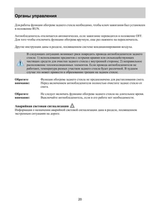 Органы управления 
Для работы функции обогрева заднего стекла необходимо, чтобы ключ зажигания был установлен 
в положение RUN. 
Антиобледенитель отключается автоматически, если зажигание переводится в положение OFF. 
Для того чтобы отключить функцию обогрева вручную, еще раз нажмите на переключатель. 
Другие инструкции даны в разделе, посвященном системе кондиционирования воздуха. 
В следующих ситуациях возникает риск повредить провода антиобледенителя заднего 
стекла: 1) использование предметов с острыми краями или сильнодействующих 
чистящих средств для очистки заднего стекла с внутренней стороны; 2) неправильное 
расположение теплоизоляционных элементов. Если провода антиобледенителя не 
работают, температура разных участков заднего стекла будет различной. В худшем 
случае это может привести к образованию трещин на заднем стекле. 
20 
Обратите 
внимание: 
Функция обогрева заднего стекла не предназначена для растапливания снега. 
Перед включением антиобледенителя полностью очистите заднее стекло от 
снега. 
Обратите 
внимание: 
Не следует включать функцию обогрева заднего стекла на длительное время. 
Выключайте антиобледенитель, если в его работе нет необходимости. 
Аварийная световая сигнализация 
Информация о назначении аварийной световой сигнализации дана в разделе, посвященном 
экстренным ситуациям на дороге. 
 