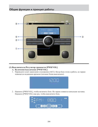 Общие функции и принцип работы 
(1) Выключатель/Регулятор громкости [PWR/VOL] 
A. Включение/выключение [PWR/VOL]: 
1. Переведите ключ зажигания в положение (ACC). Когда блок готов к работе, на экране 
появляется индикация времени (питание блока выключено). 
2 . Нажмите [PWR/VOL], чтобы включить блок. На экране появится начальная заставка. 
Нажмите [PWR/VOL] еще раз, чтобы выключить блок. 
204 
 