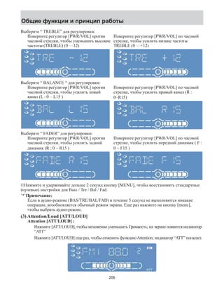 Общие функции и принцип работы 
Выберите “ TREBLE” для регулировки: 
Поверните регулятор [PWR/VOL] против 
часовой стрелки, чтобы уменьшить высокие 
частоты (TREBLE) (0 —12) 
Поверните регулятор [PWR/VOL] по часовой 
стрелке, чтобы усилить низкие частоты 
TREBLE (0 —+12) 
Выберите “ BALANCE “ для регулировки: 
Поверните регулятор [PWR/VOL] против 
часовой стрелки, чтобы усилить левый 
канал (L : 0 ~ L15 ) 
Поверните регулятор [PWR/VOL] по часовой 
стрелке, чтобы усилить правый канал (R : 
0~R15) 
Выберите “ FADER” для регулировки: 
Поверните регулятор [PWR/VOL] против 
часовой стрелки, чтобы усилить задний 
динамик (R : 0 ~ R15 ) 
Поверните регулятор [PWR/VOL] по часовой 
стрелке, чтобы усилить передний динамик ( F : 
0 ~ F15 ) 
©Нажмите и удерживайте дольше 2 секунд кнопку [MENU], чтобы восстановить стандартные 
(нулевые) настройки для Bass / Tre / Bal / Fad. 
`*`Примечание: 
Если в аудио-режиме (BAS/TRE/BAL/FAD) в течение 5 секунд не выполняются никакие 
операции, возобновляется обычный режим экрана. Еще раз нажмите на кнопку [menu], 
чтобы выбрать аудио-режим. 
(3) Attention/Loud [ATT/LOUD] 
Attention [ATT/LOUD] : 
Нажмите [ATT/LOUD], чтобы мгновенно уменьшить Громкость; на экране появится индикатор 
“ATT” 
Нажмите [ATT/LOUD] еще раз, чтобы отменить функцию Attention; индикатор “ATT” погаснет. 
206 
 