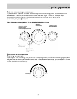Органы управления 
Системы кондиционирования воздуха 
Существует два варианта системы кондиционирования воздуха с ручным и с автоматическим 
управлением температурой. Описание этих систем дано ниже. Уточните, какая система 
кондиционирования воздуха установлена на вашем автомобиле, затем прочитайте 
соответствующую информацию. 
Система кондиционирования воздуха с ручным управлением 
Регулятор 
температуры Переключатель 
Регулятор режима выбора режима 
рециркуляции и 
управления вентилятором 
21 
Переключатель 
кондиционера 
Переключатель 
обогрева заднего 
стекла 
Переключатель управления 
Регулятор температуры 
Используйте этот регулятор для управления температурой в салоне. Поворачивайте регулятор по 
часовой стрелке, чтобы увеличить температуру. Поворачивайте регулятор против часовой стрелки, 
чтобы уменьшить температуру. 
Прохладно Тепло 
 