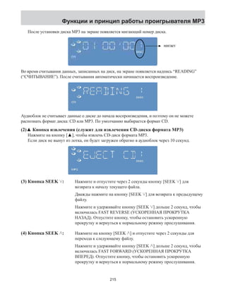 Функции и принцип работы проигрывателя MP3 
После установки диска МР3 на экране появляется мигающий номер диска. 
ʳʳʳʳʳʳʳʳʳʳ˵˿˼́˾̆ 
ʳʳʳʳʳ˪˻˸́ʳ˼́̆˸̅̇˼́˺ʳ˴ʳˠˣˆʳ˷˼̆˶ʿʳ̆˶̅˸˸́ʳ̆˻̂̊̆ʳ̇˻˸ʳˠˣˆʳ˷˼̆˶ʳ́̈̀˵˸̅ʳ˴́˷ʳ̇˻˸ʳ́̈̀˵˸̅ʳ˵˿˼́˾̆ˁ 
Во время считывания данных, записанных на диск, на экране появляется надпись “READING” 
(“СЧИТЫВАНИЕ”). После считывания автоматически ̃˴˺˸˄˅ 
начинается воспроизведение. 
мигает 
Аудиоблок не считывает данные о диске до начала воспроизведения, и поэтому он не можете 
распознать формат диска: CD или МР3. По умолчанию выбирается формат CD. 
(2)▲ Кнопка извлечения (служит для извлечения CD-диска формата MP3) 
Нажмите на кнопку [▲], чтобы извлечь CD-диск формата MP3. 
Если диск не вынут из лотка, он будет загружен обратно в аудиоблок через 10 секунд. 
(3) Кнопка SEEK : Нажмите и отпустите через 2 секунды кнопку [SEEK ] для 
возврата к началу текущего файла. 
Дважды нажмите на кнопку [SEEK ] для возврата к предыдущему 
файлу. 
Нажмите и удерживайте кнопку [SEEK ] дольше 2 секунд, чтобы 
включилась FAST REVERSE (УСКОРЕННАЯ ПРОКРУТКА 
НАЗАД). Отпустите кнопку, чтобы остановить ускоренную 
прокрутку и вернуться к нормальному режиму прослушивания. 
Нажмите на кнопку [SEEK ] и отпустите через 2 секунды для 
перехода к следующему файлу. 
Нажмите и удерживайте кнопку [SEEK ] дольше 2 секунд, чтобы 
включилась FAST FORWARD (УСКОРЕННАЯ ПРОКРУТКА 
ВПЕРЕД). Отпустите кнопку, чтобы остановить ускоренную 
прокрутку и вернуться к нормальному режиму прослушивания. 
(4) Кнопка SEEK : 
215 
 