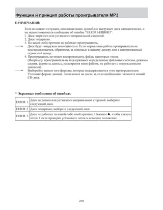 Функции и принцип работы проигрывателя MP3 
ПРИМЕЧАНИЯ: 
Если возникает ситуация, описанная ниже, аудиоблок выгружает диск автоматически, и 
на экране появляется сообщение об ошибке “ERR0R1-ERR0R3”. 
l. Диск загрязнен или установлен неправильной стороной. 
2. Диск поцарапан. 
3. По какой-либо причине не работает проигрыватель. 
Диск будет выгружен автоматически. Если нормальная работа проигрывателя не 
восстанавливается, обратитесь за помощью к вашему дилеру или в авторизованный 
сервисный центр. 
4. Проигрыватель не может воспроизводить файлы некоторых типов. 
(Например, проигрыватель не поддерживает определенные файловые системы, режимы 
сжатия, форматы данных, расширения имен файлов, не работает с поврежденными 
данными). 
Выбирайте записи того формата, которые поддерживаются этим проигрывателем. 
Уточните формат данных, записанных на диске, и, если необходимо, запишите новый 
CD-диск. 
* Экранные сообщения об ошибках 
ERROR 1 Диск загрязнен или установлен неправильной стороной; выберите 
следующий диск. 
ERROR 2 Диск поцарапан; выберите следующий диск. 
ERROR 3 Диск не работает по какой-либо иной причине. Нажмите , чтобы извлечь 
лоток. После проверки установите лоток в исходное положение. 
218 
 