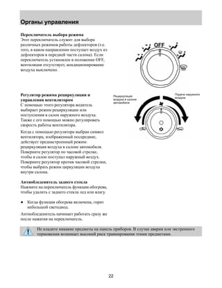 Органы управления 
22 
Переключатель выбора режима 
Этот переключатель служит для выбора 
различных режимов работы дефлекторов (т.е. 
того, в каком направлении поступает воздух из 
дефлекторов в передней части салона). Если 
переключатель установлен в положение OFF, 
вентиляция отсутствует, кондиционирование 
воздуха выключено. 
Регулятор режима рециркуляции и 
управления вентилятором 
С помощью этого регулятора водитель 
выбирает режим рециркуляции или 
поступления в салон наружного воздуха. 
Также с его помощью можно регулировать 
скорость работы вентилятора. 
Когда с помощью регулятора выбран символ 
вентилятора, изображенный посередине, 
действует преднастроенный режим: 
рециркуляция воздуха в салоне автомобиля. 
Поверните регулятор по часовой стрелке, 
чтобы в салон поступал наружный воздух. 
Поверните регулятор против часовой стрелки, 
чтобы выбрать режим циркуляции воздуха 
внутри салона. 
Антиобледенитель заднего стекла 
Нажмите на переключатель функции обогрева, 
чтобы удалить с заднего стекла лед или влагу. 
● Когда функция обогрева включена, горит 
небольшой светодиод. 
Антиобледенитель начинает работать сразу же 
после нажатия на переключатель. 
Подача наружного 
Рециркуляция воздуха 
воздуха в салоне 
автомобиля 
Не кладите никакие предметы на панель приборов. В случае аварии или экстренного 
торможения возникает высокий риск травмирования этими предметами. 
 