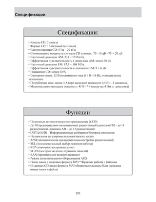 Спецификации: 
Спецификации 
• Каналы CD: 2 канала 
• Формат CD: 16-битовый поточный 
• Частота отклика CD: 5 Гц – 20 кГц 
• Соотношение мощности сигнала CD и помех: 75 -10 дБ ~75 + 20 дБ 
• Частотный диапазон АМ: 531 ~ 1710 кГц 
• Эффективная чувствительность в диапазоне АМ: менее 30 дБ 
• Частотный диапазон FМ: 87,5 ~ 108 МГц 
• Эффективная чувствительность в диапазоне FМ: 8 ± 6 дБ 
• Искажение CD: менее 0,5% 
• Электропитание: 12 В постоянного тока (11 В ~16 В), отрицательное 
заземление 
• Потребление тока: менее 4 А (при выходной мощности 0,5 Вт – 4 динамика) 
• Максимальная выходная мощность: 45 Вт * 4 (нагрузка 4 Ом от динамика) 
Функции 
• Полностью автоматическое воспроизведение (6 CD) 
• До 30 предварительно настраиваемых радиостанций (диапазон FM – до 18 
радиостанций, диапазон АМ – до 12 радиостанций) 
• (ATT/LOUD) – Информационные сообщения/Контроль громкости 
• Независимая регулировка высоких/низких частот 
• APM (автоматическая предварительная настройка радиостанций) 
• SEL (последовательный выбор режимов работы) 
• REP (повторное воспроизведение) 
• SCAN (воспроизведение отрывков записей) 
• RAN (произвольное воспроизведение) 
• Режим дополнительного оборудования AUX 
• Показ папок с записями формата МР3 * Функции работы с файлами 
• (В данных CD-диска формата МР3 обязательно должны быть записаны 
имена папки и файла) 
220 
 
