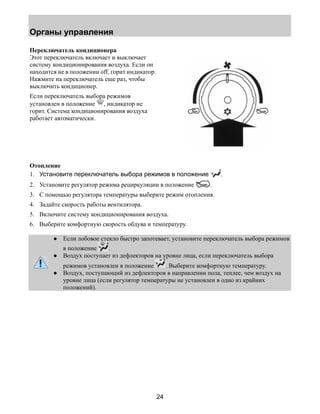 Органы управления 
24 
Переключатель кондиционера 
Этот переключатель включает и выключает 
систему кондиционирования воздуха. Если он 
находится не в положении off, горит индикатор. 
Нажмите на переключатель еще раз, чтобы 
выключить кондиционер. 
Если переключатель выбора режимов 
установлен в положение , индикатор не 
горит. Система кондиционирования воздуха 
работает автоматически. 
Отопление 
1. Установите переключатель выбора режимов в положение . 
2. Установите регулятор режима рециркуляции в положение . 
3. С помощью регулятора температуры выберите режим отопления. 
4. Задайте скорость работы вентилятора. 
5. Включите систему кондиционирования воздуха. 
6. Выберите комфортную скорость обдува и температуру. 
● Если лобовое стекло быстро запотевает, установите переключатель выбора режимов 
в положение . 
● Воздух поступает из дефлекторов на уровне лица, если переключатель выбора 
режимов установлен в положение . Выберите комфортную температуру. 
● Воздух, поступающий из дефлекторов в направлении пола, теплее, чем воздух на 
уровне лица (если регулятор температуры не установлен в одно из крайних 
положений). 
 