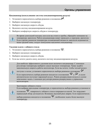 Органы управления 
Кондиционер (использование системы кондиционирования воздуха) 
1. Установите переключатель выбора режимов в положение . 
2. Выберите желаемую температуру. 
3. Выберите желаемую скорость обдува. 
4. Включите систему кондиционирования воздуха. 
5. Выберите комфортную скорость обдува и температуру. 
Во время длительной поездки, или если вы стоите в пробке, обращайте внимание на 
температуру двигателя. Работа кондиционера может приводить к перегреву двигателя. 
Если стрелка указателя температуры охлаждающей жидкости двигателя поднимается 
выше средней зоны, следует немедленно выключить кондиционер. 
Удаление влаги с лобового стекла 
1. Установите переключатель выбора режимов в положение . 
2. Выберите желаемую температуру. 
3. Выберите желаемую скорость обдува. 
4. Если вы хотите удалить влагу, включите систему кондиционирования воздуха. 
Для наиболее эффективного удаления влаги включите кондиционер. С помощью 
регулятора температуры выберите самую высокую температуру. Также задайте 
максимальную скорость работы вентилятора. Если вы хотите, чтобы теплый воздух 
поступал к ногам, установите переключатель выбора режимов в положение . 
Если переключатель выбора режимов находится в положениях и , в салон 
автоматически поступает наружный воздух. Режим рециркуляции воздуха в салоне 
невозможно задать с помощью регулятора режима рециркуляции и управления 
вентилятором. 
Запотевание лобового стекла 
Если выбрана прохладная температура, и переключатель выбора режимов установлен в 
положение , поверхность лобового стекла покрывается влагой. Это затрудняет 
нормальный обзор для водителя. Возникает высокий риск аварии. Если переключатель 
выбора режимов находится в положении , необходимо задать более высокую 
температуру. 
25 
 