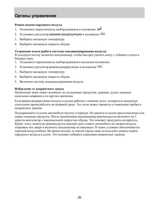 Органы управления 
Режим подачи наружного воздуха 
1. Установите переключатель выбора режимов в положение . 
2. Установите регулятор режима рециркуляции в положение . 
3. Выберите желаемую температуру. 
4. Выберите желаемую скорость обдува. 
Устранение влаги (работа системы кондиционирования воздуха) 
В холодную погоду включите кондиционер, чтобы быстрее удалить влагу с лобового стекла и 
боковых окон. 
1. Установите переключатель выбора режимов в желаемое положение. 
2. Установите регулятор режима рециркуляции в положение . 
3. Выберите желаемую температуру. 
4. Выберите желаемую скорость обдува. 
5. Включите систему кондиционирования воздуха. 
Избавление от неприятного запаха 
Необычный запах может возникать из-за пищевых продуктов, курения, духов, влажных 
напольных ковриков и по другим причинам. 
Если режим рециркуляции воздуха в салоне работает слишком долго, испаритель вынужден 
длительное время работать во влажной среде. Это легко может привести к появлению грибка и 
неприятных запахов. 
Поддерживайте в салоне автомобиля чистоту и порядок. Не храните в салоне приготовленные или 
сырые пищевые продукты. После выключения кондиционера рекомендуется включить на 3 
минуты вентилятор с максимальной скоростью обдува. Это поможет просушить испаритель. 
Кроме этого, водителю рекомендуется каждый день ставить автомобиль на свежем воздухе, 
открывать все двери и включать кондиционер на максимум. В таких условиях обеспечивается 
хороший воздухообмен. Во время поездок за чертой города чаще используйте режим подачи 
наружного воздуха в салон. Это поможет избежать появления неприятных запахов. 
26 
 