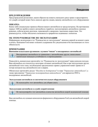 Введение 
ПРЕДУПРЕЖДЕНИЯ 
Предупреждения разъясняют, каким образом вы можете уменьшить риск травм и предотвратить 
тот ущерб, который может быть нанесен другим людям, вашему автомобилю и его оборудованию 
ОБКАТКА 
Какие-либо специальные правила обкатки вашего автомобиля не предусмотрены. На протяжении 
первых 1600 км пробега нового автомобиля старайтесь эксплуатировать автомобиль в разных 
режимах, избегая резких разгонов, торможений и движения с высокими скоростями. Это 
рекомендуется, чтобы обеспечить возможность приработки подвижных элементов. 
ОБ ЭТОМ РУКОВОДСТВЕ ПО ЭКСПЛУАТАЦИИ 
Информация, включенная в это “Руководство по эксплуатации”, являлась верной на момент сдачи 
в печать. Компания Ford может изменять содержание без уведомления и без вытекающих из этого 
обязательств. 
ПРИМЕЧАНИЯ 
Вниманию владельцев грузовиков с кузовом “пикап" и внедорожных автомобилей 
Внедорожные автомобили по сравнению с автомобилями других типов имеют 
значительно меньшую устойчивость к опрокидыванию. 
Пожалуйста, внимательно прочитайте это "Руководство по эксплуатации" перед началом поездок. 
Ваш автомобиль не относится к категории легковых автомобилей. Как и при эксплуатации других 
автомобилей этого типа, несоблюдение предписанных правил управления может привести к 
потере контроля над автомобилем или к аварии. 
Обязательно прочитайте раздел "Поездки по бездорожью" в главе "Управление автомобилем", а 
также приложение “Управление полноприводным автомобилем” для вариантов 4WD и 
внедорожных автомобилей. 
Эксплуатация автомобиля со снегоочистительным оборудованием 
Не используйте этот автомобиль для уборки снега. 
Эксплуатация автомобиля в службе скорой помощи 
Не эксплуатируйте этот автомобиль в качестве автомобиля скорой медицинской помощи. 
Ваш автомобиль не оснащен комплектом фирменного оборудования Ford для автомобилей скорой 
помощи. 
3 
 