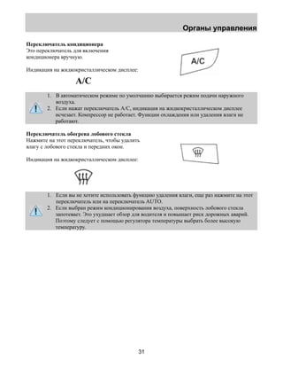 Органы управления 
31 
Переключатель кондиционера 
Это переключатель для включения 
кондиционера вручную. 
Индикация на жидкокристаллическом дисплее: 
A/C 
1. В автоматическом режиме по умолчанию выбирается режим подачи наружного 
воздуха. 
2. Если нажат переключатель А/С, индикация на жидкокристаллическом дисплее 
исчезает. Компрессор не работает. Функции охлаждения или удаления влаги не 
работают. 
Переключатель обогрева лобового стекла 
Нажмите на этот переключатель, чтобы удалить 
влагу с лобового стекла и передних окон. 
Индикация на жидкокристаллическом дисплее: 
1. Если вы не хотите использовать функцию удаления влаги, еще раз нажмите на этот 
переключатель или на переключатель AUTO. 
2. Если выбран режим кондиционирования воздуха, поверхность лобового стекла 
запотевает. Это ухудшает обзор для водителя и повышает риск дорожных аварий. 
Поэтому следует с помощью регулятора температуры выбрать более высокую 
температуру. 
 