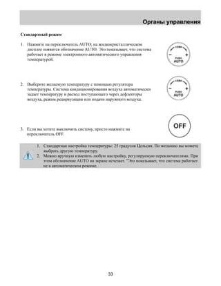 Органы управления 
Стандартный режим 
1. Нажмите на переключатель AUTO; на жидкокристаллическом 
дисплее появится обозначение AUTO. Это показывает, что система 
работает в режиме электронного автоматического управления 
температурой. 
2. Выберите желаемую температуру с помощью регулятора 
температуры. Система кондиционирования воздуха автоматически 
задает температуру и расход поступающего через дефлекторы 
воздуха, режим рециркуляции или подачи наружного воздуха. 
3. Если вы хотите выключить систему, просто нажмите на 
33 
переключатель OFF. 
1. Стандартная настройка температуры: 25 градусов Цельсия. По желанию вы можете 
выбрать другую температуру. 
2. Можно вручную изменить любую настройку, регулируемую переключателями. При 
этом обозначение AUTO на экране исчезает. ”Это показывает, что система работает 
не в автоматическом режиме. 
 