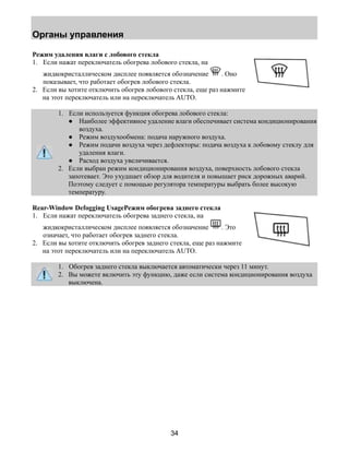 Органы управления 
Режим удаления влаги с лобового стекла 
1. Если нажат переключатель обогрева лобового стекла, на 
жидкокристаллическом дисплее появляется обозначение . Оно 
показывает, что работает обогрев лобового стекла. 
2. Если вы хотите отключить обогрев лобового стекла, еще раз нажмите 
на этот переключатель или на переключатель AUTO. 
1. Если используется функция обогрева лобового стекла: 
● Наиболее эффективное удаление влаги обеспечивает система кондиционирования 
34 
воздуха. 
● Режим воздухообмена: подача наружного воздуха. 
● Режим подачи воздуха через дефлекторы: подача воздуха к лобовому стеклу для 
удаления влаги. 
● Расход воздуха увеличивается. 
2. Если выбран режим кондиционирования воздуха, поверхность лобового стекла 
запотевает. Это ухудшает обзор для водителя и повышает риск дорожных аварий. 
Поэтому следует с помощью регулятора температуры выбрать более высокую 
температуру. 
Rear-Window Defogging UsageРежим обогрева заднего стекла 
1. Если нажат переключатель обогрева заднего стекла, на 
жидкокристаллическом дисплее появляется обозначение . Это 
означает, что работает обогрев заднего стекла. 
2. Если вы хотите отключить обогрев заднего стекла, еще раз нажмите 
на этот переключатель или на переключатель AUTO. 
1. Обогрев заднего стекла выключается автоматически через 11 минут. 
2. Вы можете включить эту функцию, даже если система кондиционирования воздуха 
выключена. 
 