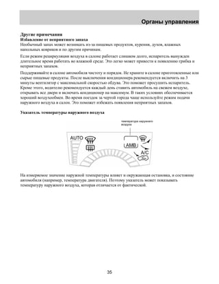 Органы управления 
Другие примечания 
Избавление от неприятного запаха 
Необычный запах может возникать из-за пищевых продуктов, курения, духов, влажных 
напольных ковриков и по другим причинам. 
Если режим рециркуляции воздуха в салоне работает слишком долго, испаритель вынужден 
длительное время работать во влажной среде. Это легко может привести к появлению грибка и 
неприятных запахов. 
Поддерживайте в салоне автомобиля чистоту и порядок. Не храните в салоне приготовленные или 
сырые пищевые продукты. После выключения кондиционера рекомендуется включить на 3 
минуты вентилятор с максимальной скоростью обдува. Это поможет просушить испаритель. 
Кроме этого, водителю рекомендуется каждый день ставить автомобиль на свежем воздухе, 
открывать все двери и включать кондиционер на максимум. В таких условиях обеспечивается 
хороший воздухообмен. Во время поездок за чертой города чаще используйте режим подачи 
наружного воздуха в салон. Это поможет избежать появления неприятных запахов. 
Указатель температуры наружного воздуха 
35 
температура наружнего 
воздуха 
На измеряемое значение наружной температуры влияет и окружающая остановка, и состояние 
автомобиля (например, температура двигателя). Поэтому указатель может показывать 
температуру наружного воздуха, которая отличается от фактической. 
 
