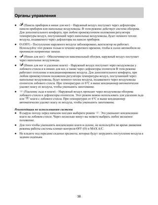 Органы управления 
● (Панель приборов и ниши для ног) – Наружный воздух поступает через дефлекторы 
панели приборов или напольные воздуховоды. В этом режиме действует система обогрева. 
Для дополнительного комфорта, при любом промежуточном положении регулятора 
температуры воздух, поступающий через напольные воздуховоды, будет немного теплее 
воздуха, подаваемого через дефлекторы на панели приборов. 
● O (OFF) - Поступление наружного воздуха заблокировано, вентилятор не работает. 
Используйте этот режим только в течение короткого времени, чтобы в салон автомобиля не 
проникали неприятные запахи. 
● (Ниши для ног) – Обеспечивается максимальный обогрев, наружный воздух поступает 
38 
через напольные воздуховоды. 
● (Ниши для ног и удаление влаги) – Наружный воздух поступает через воздуховоды у 
лобового стекла и в нишах для ног, а также через дефлекторы отопителя В этом режиме 
работают отопление и кондиционирование воздуха. Для дополнительного комфорта, при 
любом промежуточном положении регулятора температуры воздух, поступающий через 
напольные воздуховоды, будет немного теплее воздуха, подаваемого через воздуховоды 
отопителя лобового стекла. При температурах от 6°C и выше кондиционер автоматически 
удаляет влагу из воздуха, чтобы уменьшить запотевание. 
● (Удаление льда и влаги) – Наружный воздух проходит через воздуховоды обогрева 
лобового стекла и дефлекторы отопителя. Этот режим можно использовать для удаления льда 
или влаги с лобового стекла. При температурах от 6°C и выше кондиционер 
автоматически удаляет влагу из воздуха, чтобы уменьшить запотевание. 
Рекомендации по использованию системы 
● В сырую погоду перед началом поездки выберите режим . Это уменьшит конденсацию 
влаги на лобовом стекле. Через несколько минут вы можете выбрать любое желаемое 
положение. 
● Для того чтобы уменьшить конденсацию влаги в салоне, не используйте во время движения 
режимы работы системы климат-контроля OFF (O) и MAX A/C. 
● Не кладите под передние сиденья предметы, которые будут затруднять поступление воздуха к 
задним сиденьям. 
 