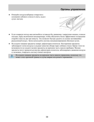 Органы управления 
39 
● Очищайте воздухозаборные отверстия в 
основании лобового стекла от снега, льда и 
сухих листьев. 
● Если в жаркую погоду ваш автомобиль оставался без движения с закрытыми окнами, в начале 
поездки, перед включением кондиционера, чтобы обеспечить более эффективное охлаждение 
откройте окна на две-три минуты. Это позволит быстро удалить из салона застоявшийся 
раскаленный воздух. Затем используйте систему кондиционирования обычным путем. 
● Не кладите никакие предметы поверх дефлекторов отопителя. Посторонние предметы 
заблокируют поток воздуха и ухудшат качество обзора через лобовое стекло. Кроме этого по 
возможности не кладите мелкие предметы на верхнюю часть панели приборов. Мелкие 
предметы могут провалиться внутрь дефлекторов отопителя, заблокировать движение воздуха 
и, возможно, повредить систему климат-контроля. 
Не кладите никакие предметы на верхнюю часть панели управления, поскольку это 
может стать причиной травмы в случае аварии или резкого торможения. 
 