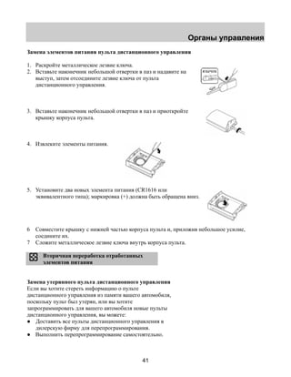 Органы управления 
Замена элементов питания пульта дистанционного управления 
1. Раскройте металлическое лезвие ключа. 
2. Вставьте наконечник небольшой отвертки в паз и надавите на 
выступ, затем отсоедините лезвие ключа от пульта 
дистанционного управления. 
3. Вставьте наконечник небольшой отвертки в паз и приоткройте 
41 
крышку корпуса пульта. 
4. Извлеките элементы питания. 
5. Установите два новых элемента питания (CR1616 или 
эквивалентного типа); маркировка (+) должна быть обращена вниз. 
6 Совместите крышку с нижней частью корпуса пульта и, приложив небольшое усилие, 
соедините их. 
7 Сложите металлическое лезвие ключа внутрь корпуса пульта. 
Вторичная переработка отработанных 
элементов питания 
Замена утерянного пульта дистанционного управления 
Если вы хотите стереть информацию о пульте 
дистанционного управления из памяти вашего автомобиля, 
поскольку пульт был утерян, или вы хотите 
запрограммировать для вашего автомобиля новые пульты 
дистанционного управления, вы можете: 
● Доставить все пульты дистанционного управления в 
дилерскую фирму для перепрограммирования. 
● Выполнить перепрограммирование самостоятельно. 
язычок 
 