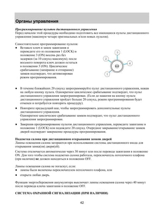 Органы управления 
Программирование пультов дистанционного управления 
Перед началом этой процедуры необходимо подготовить все имеющиеся пульты дистанционного 
управления (максимум четыре оригинальных и/или новых пультов). 
Самостоятельное программирование пультов: 
● Вставьте ключ в замок зажигания и 
42 
переведите его из положения 1 (LOCK) в 
положение 3 (ON) восемь раз без 
задержек (за 10 секунд максимум); после 
восьмого поворота ключ должен остаться 
в положении 3 (ON). Циклическое 
срабатывание (запирание и отпирание) 
замков подтвердит, что активизирован 
режим программирования. 
● В течение ближайших 20 секунд запрограммируйте пульт дистанционного управления, нажав 
на любую кнопку пульта. Однократное циклическое срабатывание подтвердит, что пульт 
дистанционного управления запрограммирован. (Если до нажатия на кнопку пульта 
дистанционного управления пройдет больше 20 секунд, режим программирования будет 
отменен и потребуется повторить процедуру). 
● Повторите предыдущий шаг, чтобы запрограммировать дополнительные пульты 
дистанционного управления. 
Однократное циклическое срабатывание замков подтвердит, что пульт дистанционного 
управления запрограммирован. 
● Завершив программирование пультов дистанционного управления, переведите зажигание в 
положение 1 (LOCK) или подождите 20 секунд. Очередное закрывание/открывание замков 
дверей подтвердит завершение процедуры программирования. 
Подсветка салона при дистанционном открывании замков дверей 
Лампы освещения салона загораются при использовании системы дистанционного входа для 
открывания замка(ов) двери(ей). 
Система отключается автоматически через 30 минут или после перевода зажигания в положение 
ON. Для того чтобы система подсветки салона работала, переключатель потолочного плафона 
(при наличии) не должен находиться в положении OFF. 
Лампы освещения салона не погаснут, если: 
● лампы были включены переключателем потолочного плафона, или 
● открыта любая дверь. 
Функция энергосбережения аккумулятора выключает лампы освещения салона через 40 минут 
после перевода ключа зажигания в положение OFF. 
СИСТЕМА ОХРАННОЙ СИГНАЛИЗАЦИИ (ПРИ НАЛИЧИИ) 
 