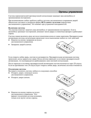 Органы управления 
Система периметрической противоугонной сигнализации защищает ваш автомобиль от 
проникновения посторонних. 
При возникновении любых проблем в работе системы дистанционного открывания дверей 
обязательно доставьте в дилерскую фирму ВСЕ ключи с пультами (передатчики 
дистанционного управления). Это поможет при устранении неисправностей. 
Включение системы 
Эта система помогает защитить ваш автомобиль от проникновения посторонних. Если в 
автомобиль проникает посторонний, начинают мигать фары и стояночные фонари и срабатывает 
сирена. 
Систему можно включить сразу же после извлечения ключа из замка зажигания. Предварительная 
активизация системы сигнализации происходит после выполнения любого из этих действий: 
● Нажатие на кнопку запирания на пульте 
43 
дистанционного управления. 
● Запирание дверей ключом. 
Если открыта любая дверь, система не активируется. Предварительная активизация системы 
происходит, когда закрыты все двери. Когда система переходит в состояние предварительной 
активизации, это подтверждается срабатыванием ламп световой сигнализации. 
После перехода в состояние предварительной активизации система включается через 20 секунд. 
Если на протяжении этих 20 секунд будет открыта любая дверь, включение системы отменяется. 
Отключение системы 
Вы можете отключить систему любым из следующих способов: 
● Отпереть двери с помощью пульта 
дистанционного управления. 
● Отпереть двери ключом. 
● Нажатие на кнопку сирены на пульте 
дистанционного управления. Этот 
вариант отключения системы возможен, 
только если звучит сигнал сирены. 
 