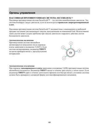 Органы управления 
ПАССИВНАЯ ПРОТИВОУГОННАЯ СИСТЕМА SECURILOCK 
Пассивная противоугонная система SecuriLock – это система иммобилизации двигателя. Эта 
система блокирует запуск двигателя, если не используется правильно запрограммированный 
ключ. 
Пассивная противоугонная система SecuriLock несовместима с имеющимися в свободной 
продаже системами дистанционного запуска, выпущенными не компанией Ford. Использование 
таких систем может создать проблемы при запуске двигателя и нарушить действие систем 
безопасности двигателя. 
Автоматическое включение 
Противоугонная система автомобиля 
активизируется немедленно после перевода 
ключа зажигания в положение 2 (ACС). Если 
система активизирована, индикатор THEFT 
на щитке приборов мигает с двухсекундными 
интервалами. 
Автоматическое отключение 
При переводе закодированного ключа зажигания в положение 3 (ON) противоугонная система 
автомобиля отключается. Индикатор THEFT мигает в течение трех секунд, а затем гаснет. Если 
индикатор THEFT горит в течение длительного времени или быстро мигает, состояние системы 
должно быть проверено в дилерской фирме или квалифицированным механиком. 
44 
 