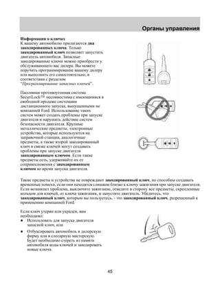 Органы управления 
Информация о ключах 
К вашему автомобилю прилагаются два 
закодированных ключа. Только 
закодированный ключ позволяет запустить 
двигатель автомобиля. Запасные 
закодированные ключи можно приобрести у 
обслуживающего вас дилера. Вы можете 
поручить программирование вашему дилеру 
или выполнить его самостоятельно, в 
соответствии с разделом 
“Программирование запасных ключей”. 
Пассивная противоугонная система 
SecuriLock несовместима с имеющимися в 
свободной продаже системами 
дистанционного запуска, выпущенными не 
компанией Ford. Использование таких 
систем может создать проблемы при запуске 
двигателя и нарушить действие систем 
безопасности двигателя. Крупные 
металлические предметы, электронные 
устройства, которые используются на 
заправочной станции, аналогичные 
предметы, а также второй закодированный 
ключ в связке ключей могут создавать 
проблемы при запуске двигателя 
закодированным ключом. Если такие 
предметы есть, удерживайте их от 
соприкосновения с закодированным 
ключом во время запуска двигателя. 
Такие предметы и устройства не повреждают закодированный ключ, но способны создавать 
временные помехи, если они находятся слишком близко к ключу зажигания при запуске двигателя. 
Если возникнет проблема, выключите зажигание, отведите в сторону все предметы, скрепленные 
кольцом для ключей, от ключа зажигания, и запустите двигатель. Убедитесь, что 
закодированный ключ, которым вы пользуетесь, - это закодированный ключ, разрешенный к 
применению компанией Ford. 
Если ключ утерян или украден, вам 
необходимо: 
● Использовать для запуска двигателя 
45 
запасной ключ, или 
● Отбуксировать автомобиль в дилерскую 
фирму или в слесарную мастерскую. 
Будет необходимо стереть из памяти 
автомобиля коды ключей и закодировать 
новые ключи. 
 