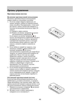 Органы управления 
46 
Противоугонная система 
Включение противоугонной сигнализации 
Включить противоугонную сигнализацию 
можно одним из следующих способов: 
1. Если все двери закрыты правильно, их 
можно запереть любым из перечисленных 
ниже способов. Одновременно с этим один 
раз мигнут лампы указателей поворота, и 
система сигнализации включится через 20 
секунд: 
(1) Запереть дверь ключом. 
(2) Нажать на кнопку запирания на пульте 
дистанционного управления. 
Если нажать на кнопку запирания на 
пульте дистанционного управления еще раз с 
интервалом не более 3 секунд, прозвучит 
однократный звуковой сигнал, и система 
сигнализации начнет работать через 20 
секунд с момента первого нажатия на 
кнопку. 
2. Если любая из дверей не закрыта, и вы 
пытаетесь запереть двери ключом или 
кнопкой запирания на пульте 
дистанционного управления, все двери будут 
заперты, но лампы указателей поворота не 
сработают. После того как все двери 
правильно заперты, лампы указателей 
поворота мигнут один раз после того как 
через 20 секунд система сигнализации 
перейдет в рабочее состояние. Однако если 
любая из дверей будет открыта на 
протяжении этих 20 секунд, система 
сигнализации не включится. 
3. Если кнопка централизованного запирания 
нажата, когда любая из дверей открыта, 
лампы указателей поворота мигнут один раз 
после закрывания всей дверей, и через 20 
секунд система сигнализации перейдет в 
рабочий режим. 
Отключение противоугонной системы 
Если система сигнализации включена, но не 
срабатывала, ее можно отключить, и отпереть 
двери автомобиля, как описано ниже. При этом 
лампы указателей поворота дважды мигнут, и на 
30 секунд включатся лампы освещения салона. 
1. Нажмите на кнопку отпирания на пульте 
дистанционного управления. 
2. Вставьте ключ в замок зажигания и 
поверните его в положение 3. 
 