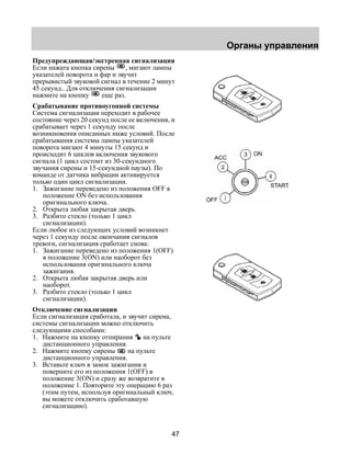 Органы управления 
Предупреждающая/экстренная сигнализация 
Если нажата кнопка сирены , мигают лампы 
указателей поворота и фар и звучит 
прерывистый звуковой сигнал в течение 2 минут 
45 секунд.. Для отключения сигнализации 
нажмите на кнопку еще раз. 
Срабатывание противоугонной системы 
Система сигнализации переходит в рабочее 
состояние через 20 секунд после ее включения, и 
срабатывает через 1 секунду после 
возникновения описанных ниже условий. После 
срабатывания системы лампы указателей 
поворота мигают 4 минуты 15 секунд и 
происходит 6 циклов включения звукового 
сигнала (1 цикл состоит из 30-секундного 
звучания сирены и 15-секундной паузы). По 
команде от датчика вибрации активируется 
только один цикл сигнализации. 
1. Зажигание переведено из положения OFF в 
47 
положение ON без использования 
оригинального ключа. 
2. Открыта любая закрытая дверь. 
3. Разбито стекло (только 1 цикл 
сигнализации). 
Если любое из следующих условий возникнет 
через 1 секунду после окончания сигналов 
тревоги, сигнализация сработает снова: 
1. Зажигание переведено из положения 1(OFF) 
в положение 3(ON) или наоборот без 
использования оригинального ключа 
зажигания. 
2. Открыта любая закрытая дверь или 
наоборот. 
3. Разбито стекло (только 1 цикл 
сигнализации). 
Отключение сигнализации 
Если сигнализация сработала, и звучит сирена, 
системы сигнализации можно отключить 
следующими способами: 
1. Нажмите на кнопку отпирания на пульте 
дистанционного управления. 
2. Нажмите кнопку сирены на пульте 
дистанционного управления. 
3. Вставьте ключ в замок зажигания и 
поверните его из положения 1(OFF) в 
положение 3(ON) и сразу же возвратите в 
положение 1. Повторите эту операцию 6 раз 
(этим путем, используя оригинальный ключ, 
вы можете отключить сработавшую 
сигнализацию). 
 