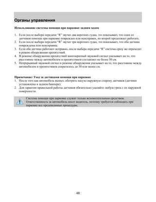 Органы управления 
Использование системы помощи при парковке задним ходом 
1. Если после выбора передачи “R” звучат два коротких гудка, это показывает, что один из 
датчиков помощи при парковке поврежден или неисправен, но второй продолжает работать. 
2. Если после выбора передачи “R” звучат три коротких гудка, это показывает, что оба датчика 
48 
повреждены или неисправны. 
3. Если оба датчика работают исправно, после выбора передачи “R” система сразу же переходит 
в режим обнаружения препятствий. 
4. В режиме обнаружения препятствий многократный звуковой сигнал указывает на то, что 
расстояние между автомобилем и препятствием составляет не более 50 см. 
5. Непрерывный звуковой сигнал в режиме обнаружения указывает на то, что расстояние между 
автомобилем и препятствием сократилось до 30 или менее см. 
Примечание: Уход за датчиками помощи при парковке 
1. После того как автомобиль вымыт, оботрите насухо наружную сторону датчиков (датчики 
установлены в заднем бампере). 
2. Для гарантии правильной работы датчиков обязательно удаляйте любую грязь с их наружной 
поверхности. 
Система помощи при парковке служит только вспомогательным средством. 
Ответственность за автомобиль несет водитель, поэтому требуется соблюдать при 
парковке все предписанные процедуры. 
 